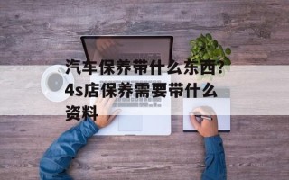 汽车保养带什么东西？4s店保养需要带什么资料