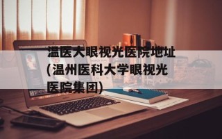 温医大眼视光医院地址(温州医科大学眼视光医院集团)