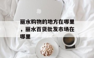 丽水购物的地方在哪里，丽水百货批发市场在哪里
