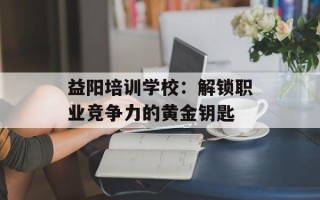 益阳培训学校：解锁职业竞争力的黄金钥匙