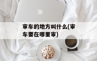 审车的地方叫什么(审车要在哪里审)