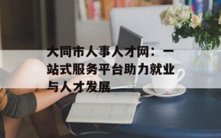大同市人事人才网：一站式服务平台助力就业与人才发展