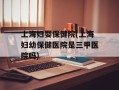 上海妇婴保健院(上海妇幼保健医院是三甲医院吗)