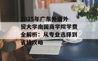 2025年广东外语外贸大学南国商学院学费全解析：从专业选择到省钱攻略