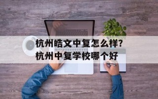 杭州皓文中复怎么样？杭州中复学校哪个好