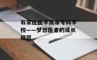 石家庄医学高等专科学校——梦想医者的成长摇篮