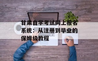 甘肃自学考试网上报名系统：从注册到毕业的保姆级教程