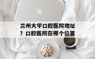 兰州大学口腔医院地址？口腔医院在哪个位置