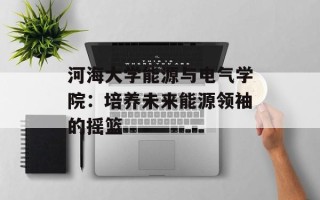 河海大学能源与电气学院：培养未来能源领袖的摇篮