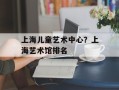 上海儿童艺术中心？上海艺术馆排名