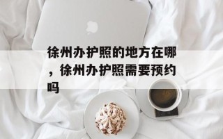 徐州办护照的地方在哪，徐州办护照需要预约吗