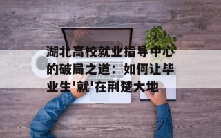 湖北高校就业指导中心的破局之道：如何让毕业生'就'在荆楚大地