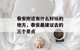 泰安附近有什么好玩的地方，泰安最建议去的三个景点