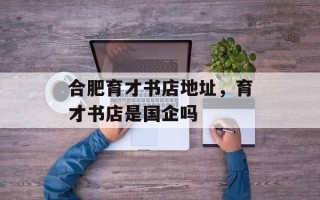 合肥育才书店地址，育才书店是国企吗