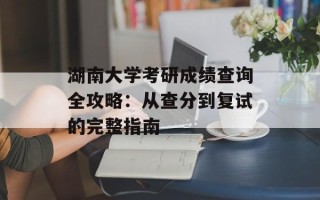 湖南大学考研成绩查询全攻略：从查分到复试的完整指南