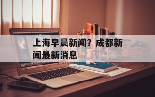 上海早晨新闻？成都新闻最新消息