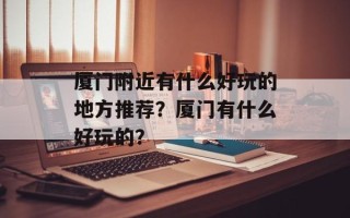 厦门附近有什么好玩的地方推荐？厦门有什么好玩的？