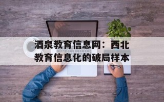 酒泉教育信息网：西北教育信息化的破局样本
