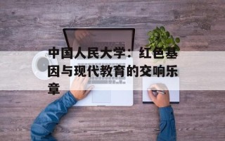 中国人民大学：红色基因与现代教育的交响乐章