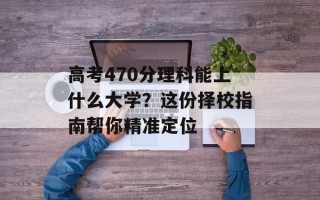 高考470分理科能上什么大学？这份择校指南帮你精准定位