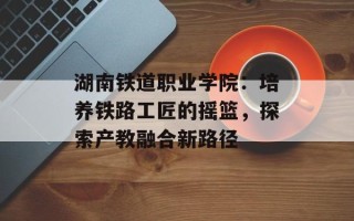 湖南铁道职业学院：培养铁路工匠的摇篮，探索产教融合新路径