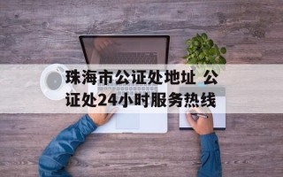 珠海市公证处地址 公证处24小时服务热线