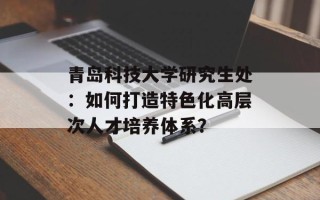 青岛科技大学研究生处：如何打造特色化高层次人才培养体系？