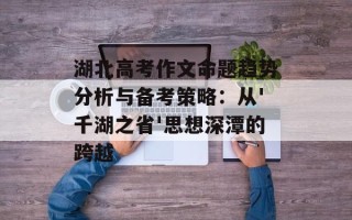 湖北高考作文命题趋势分析与备考策略：从'千湖之省'思想深潭的跨越