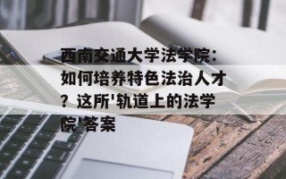 西南交通大学法学院：如何培养特色法治人才？这所'轨道上的法学院'答案