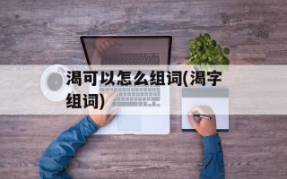 渴可以怎么组词(渴字组词)