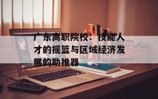 广东高职院校：技能人才的摇篮与区域经济发展的助推器