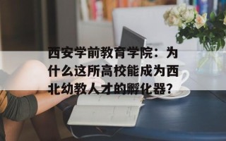 西安学前教育学院：为什么这所高校能成为西北幼教人才的孵化器？