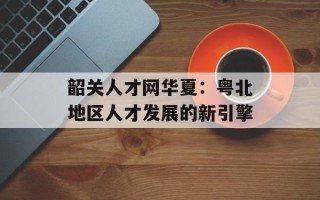 韶关人才网华夏：粤北地区人才发展的新引擎
