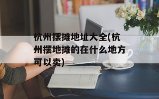 杭州摆摊地址大全(杭州摆地摊的在什么地方可以卖)