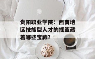 贵阳职业学院：西南地区技能型人才的摇篮藏着哪些宝藏？