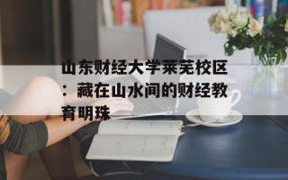 山东财经大学莱芜校区：藏在山水间的财经教育明珠