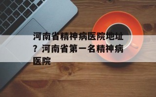 河南省精神病医院地址？河南省第一名精神病医院