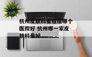 杭州皮肤科看痘痘哪个医院好 杭州哪一家皮肤科最好