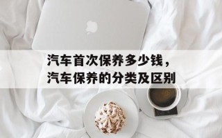 汽车首次保养多少钱，汽车保养的分类及区别