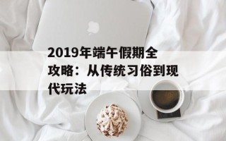 2019年端午假期全攻略：从传统习俗到现代玩法
