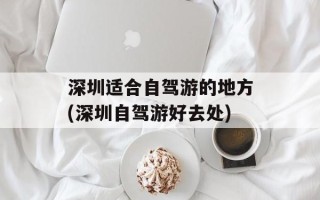 深圳适合自驾游的地方(深圳自驾游好去处)