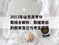 2013年山东高考分数线全解析：数据背后的教育变迁与考生抉择