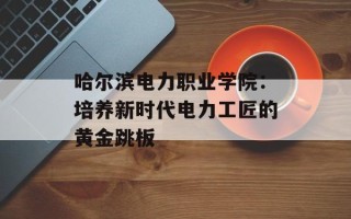 哈尔滨电力职业学院：培养新时代电力工匠的黄金跳板