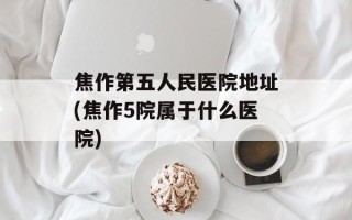 焦作第五人民医院地址(焦作5院属于什么医院)