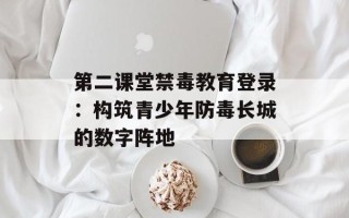 第二课堂禁毒教育登录：构筑青少年防毒长城的数字阵地