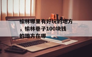 榆林哪里有好玩的地方，榆林巷子100块钱的地方在哪
