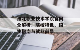 淮北职业技术学院官网全解析：院校特色、招生指南与就业前景