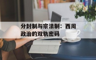 分封制与宗法制：西周政治的双轨密码