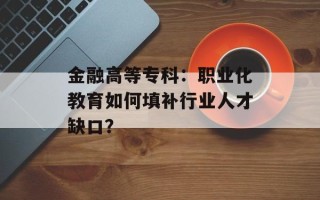 金融高等专科：职业化教育如何填补行业人才缺口？
