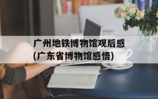广州地铁博物馆观后感(广东省博物馆感悟)